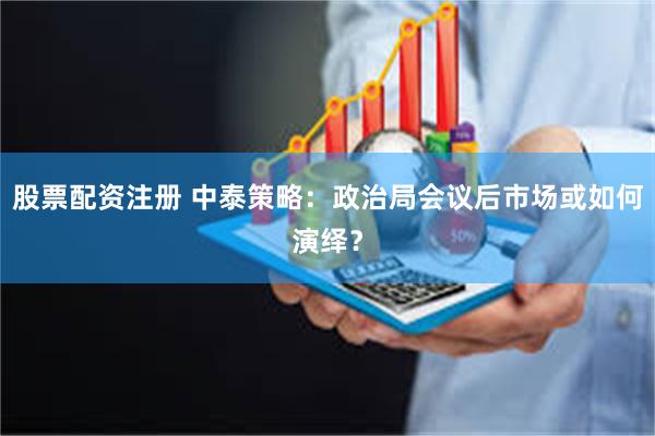 股票配资注册 中泰策略：政治局会议后市场或如何演绎？