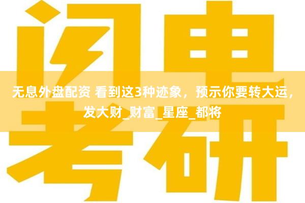 无息外盘配资 看到这3种迹象，预示你要转大运，发大财_财富_星座_都将