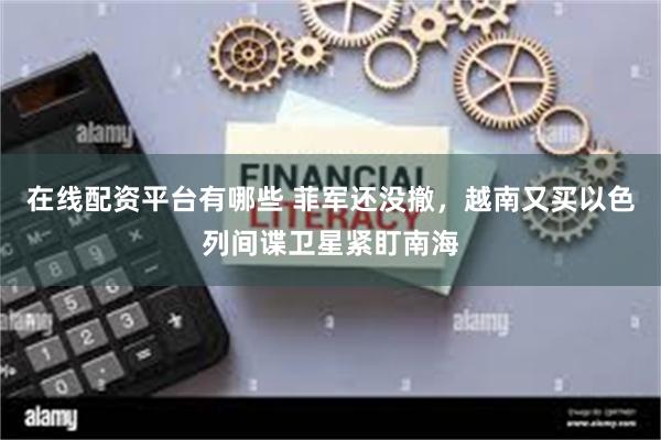 在线配资平台有哪些 菲军还没撤，越南又买以色列间谍卫星紧盯南海