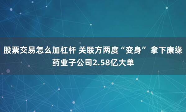 股票交易怎么加杠杆 关联方两度“变身” 拿下康缘药业子公司2.58亿大单