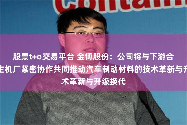 股票t+o交易平台 金博股份：公司将与下游合作伙伴主机厂紧密协作共同推动汽车制动材料的技术革新与升级换代