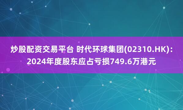 炒股配资交易平台 时代环球集团(02310.HK)：2024年度股东应占亏损749.6万港元