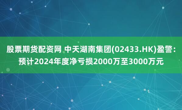 股票期货配资网 中天湖南集团(02433.HK)盈警：预计2024年度净亏损2000万至3000万元