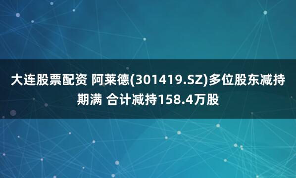 大连股票配资 阿莱德(301419.SZ)多位股东减持期满 合计减持158.4万股