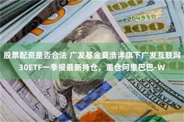 股票配资是否合法 广发基金夏浩洋旗下广发互联网30ETF一季报最新持仓，重仓阿里巴巴-W