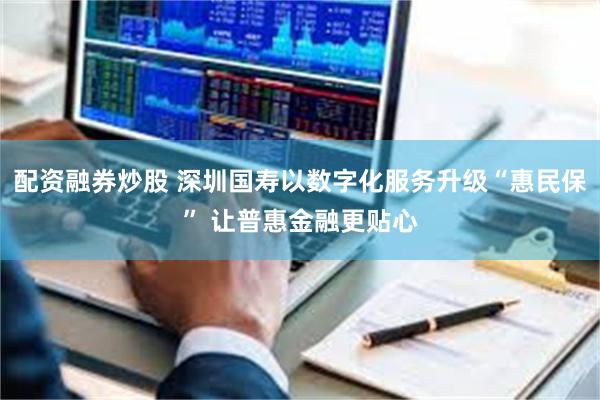 配资融券炒股 深圳国寿以数字化服务升级“惠民保” 让普惠金融更贴心