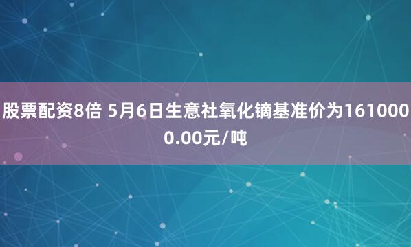 股票配资8倍 5月6日生意社氧化镝基准价为1610000.00元/吨