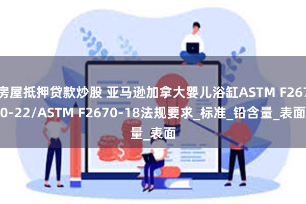 房屋抵押贷款炒股 亚马逊加拿大婴儿浴缸ASTM F2670-22/ASTM F2670-18法规要求_标准_铅含量_表面