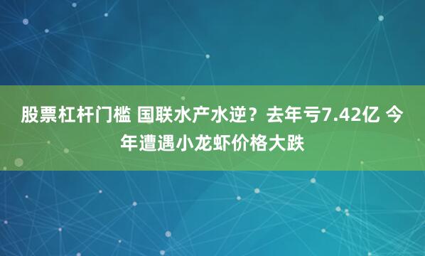 股票杠杆门槛 国联水产水逆？去年亏7.42亿 今年遭遇小龙虾价格大跌