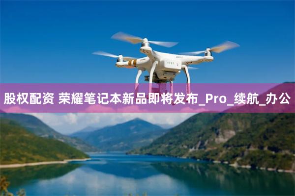 股权配资 荣耀笔记本新品即将发布_Pro_续航_办公
