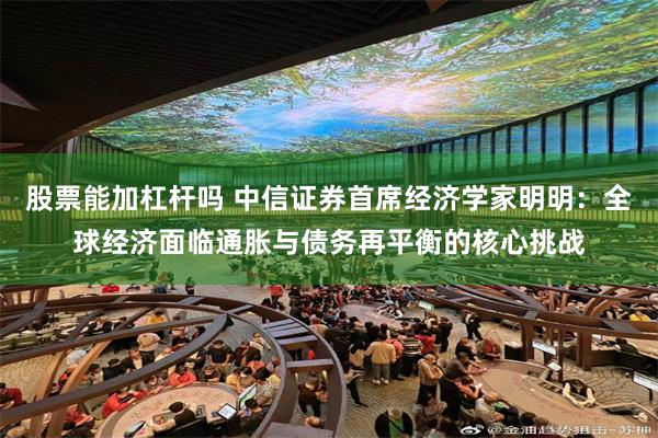 股票能加杠杆吗 中信证券首席经济学家明明：全球经济面临通胀与债务再平衡的核心挑战