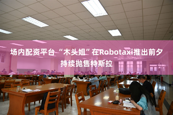 场内配资平台 “木头姐”在Robotaxi推出前夕持续抛售特斯拉