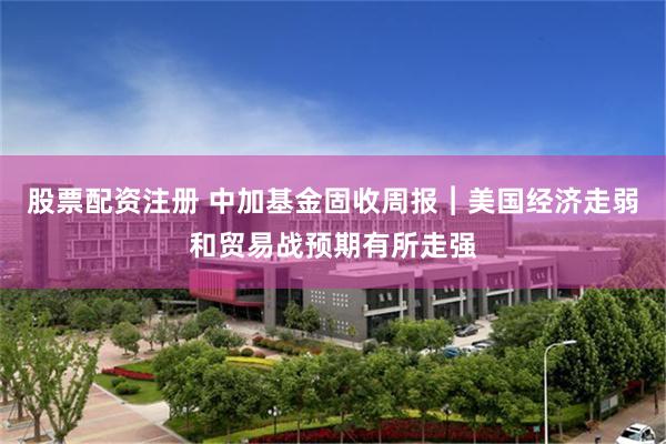 股票配资注册 中加基金固收周报︱美国经济走弱和贸易战预期有所走强