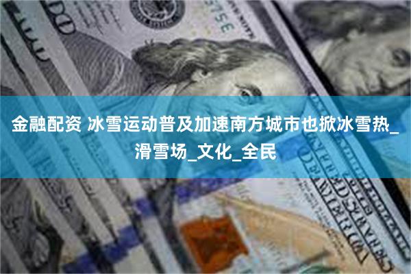 金融配资 冰雪运动普及加速南方城市也掀冰雪热_滑雪场_文化_全民