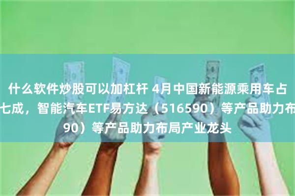 什么软件炒股可以加杠杆 4月中国新能源乘用车占世界份额超七成，智能汽车ETF易方达（516590）等产品助力布局产业龙头