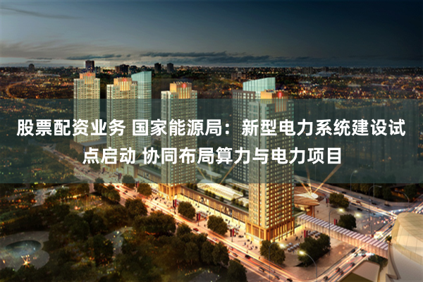 股票配资业务 国家能源局：新型电力系统建设试点启动 协同布局算力与电力项目