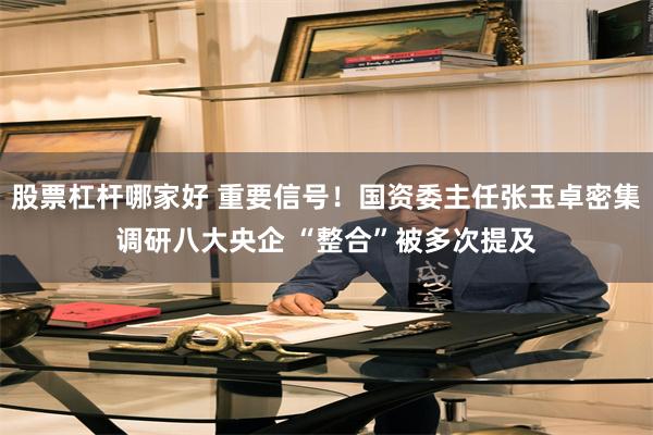 股票杠杆哪家好 重要信号！国资委主任张玉卓密集调研八大央企 “整合”被多次提及