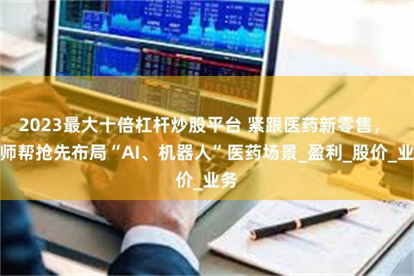 2023最大十倍杠杆炒股平台 紧跟医药新零售， 药师帮抢先布局“AI、机器人”医药场景_盈利_股价_业务
