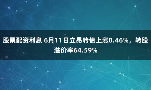 股票配资利息 6月11日立昂转债上涨0.46%，转股溢价率64.59%