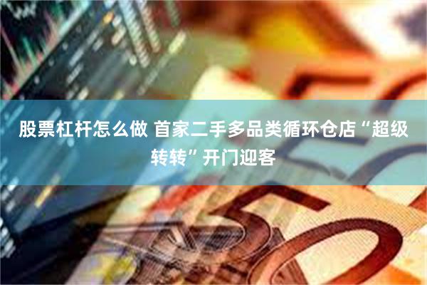 股票杠杆怎么做 首家二手多品类循环仓店“超级转转”开门迎客