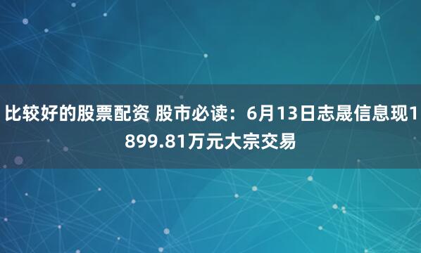 比较好的股票配资 股市必读：6月13日志晟信息现1899.81万元大宗交易