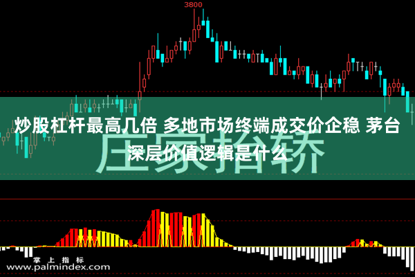 炒股杠杆最高几倍 多地市场终端成交价企稳 茅台深层价值逻辑是什么