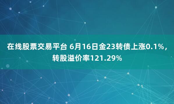 在线股票交易平台 6月16日金23转债上涨0.1%，转股溢价率121.29%