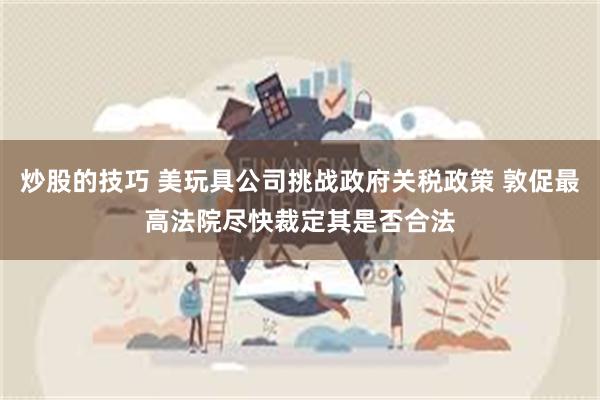 炒股的技巧 美玩具公司挑战政府关税政策 敦促最高法院尽快裁定其是否合法