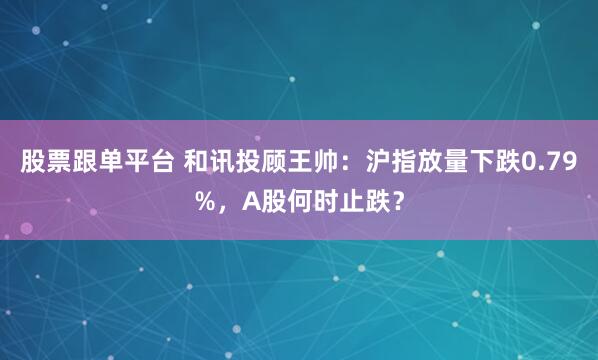 股票跟单平台 和讯投顾王帅：沪指放量下跌0.79%，A股何时止跌？