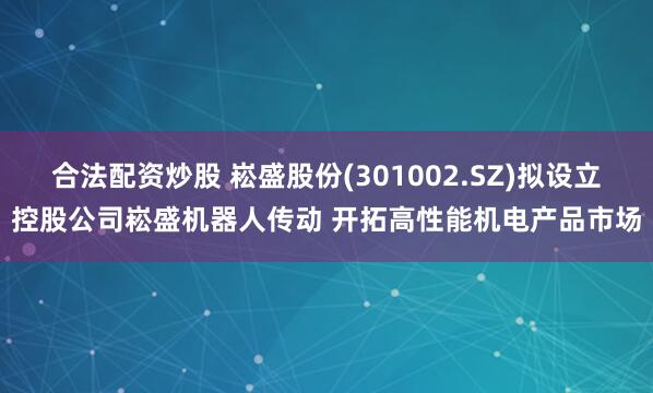 合法配资炒股 崧盛股份(301002.SZ)拟设立控股公司崧盛机器人传动 开拓高性能机电产品市场