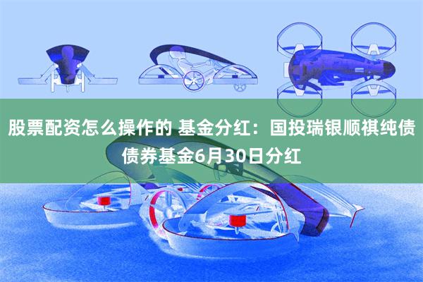 股票配资怎么操作的 基金分红：国投瑞银顺祺纯债债券基金6月30日分红