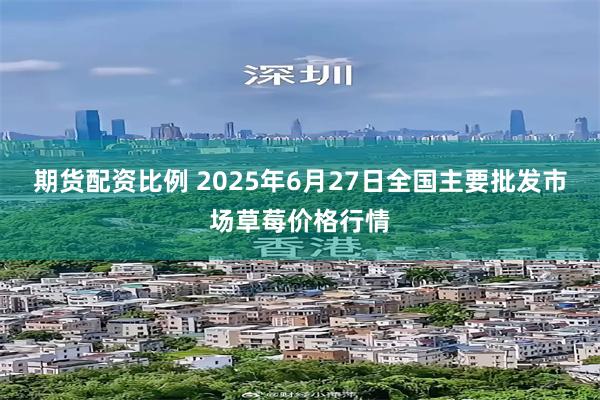 期货配资比例 2025年6月27日全国主要批发市场草莓价格行情