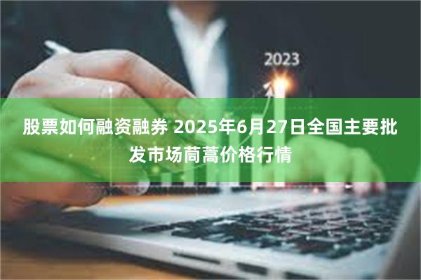股票如何融资融券 2025年6月27日全国主要批发市场茼蒿价格行情