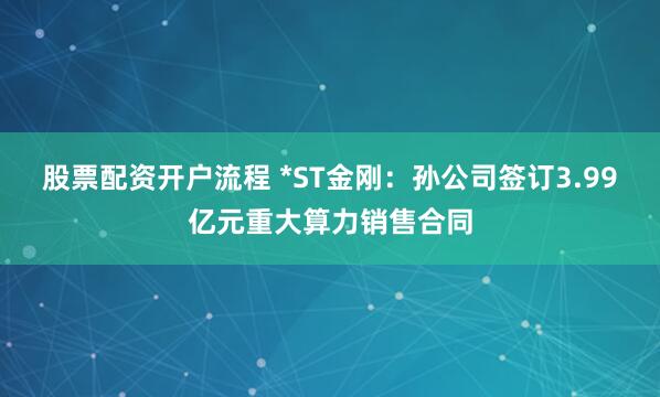 股票配资开户流程 *ST金刚：孙公司签订3.99亿元重大算力销售合同