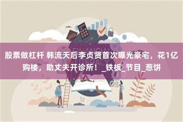 股票做杠杆 韩流天后李贞贤首次曝光豪宅，花1亿购楼，助丈夫开诊所！_铁板_节目_葱饼