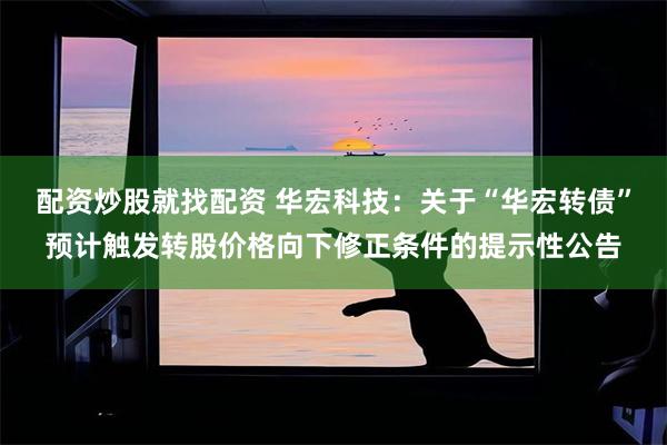 配资炒股就找配资 华宏科技：关于“华宏转债”预计触发转股价格向下修正条件的提示性公告