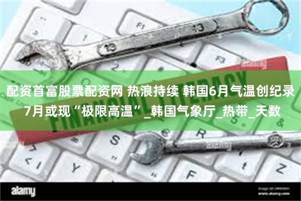 配资首富股票配资网 热浪持续 韩国6月气温创纪录 7月或现“极限高温”_韩国气象厅_热带_天数