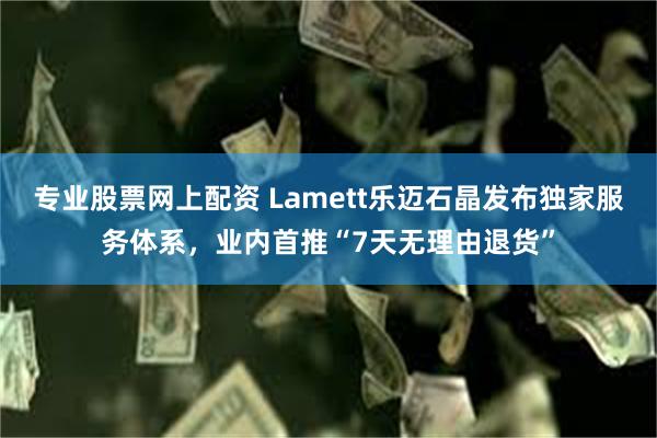 专业股票网上配资 Lamett乐迈石晶发布独家服务体系，业内首推“7天无理由退货”