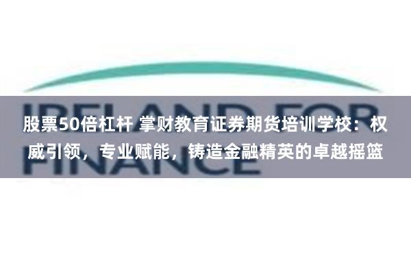 股票50倍杠杆 掌财教育证券期货培训学校：权威引领，专业赋能，铸造金融精英的卓越摇篮
