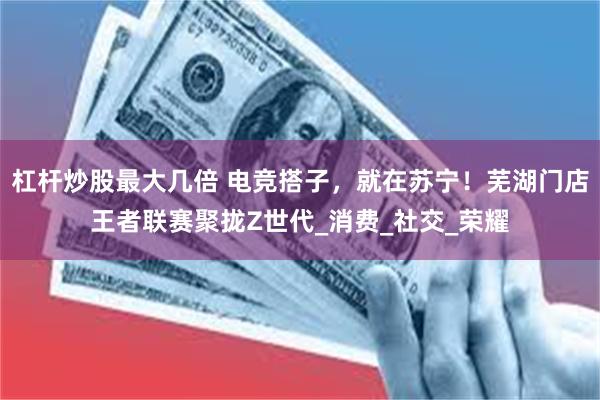 杠杆炒股最大几倍 电竞搭子，就在苏宁！芜湖门店王者联赛聚拢Z世代_消费_社交_荣耀