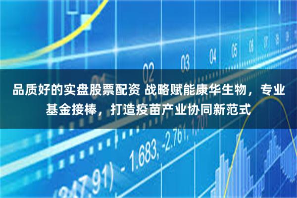 品质好的实盘股票配资 战略赋能康华生物，专业基金接棒，打造疫苗产业协同新范式