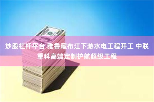 炒股杠杆平台 雅鲁藏布江下游水电工程开工 中联重科高端定制护航超级工程