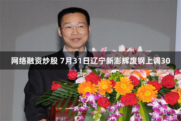 网络融资炒股 7月31日辽宁新澎辉废钢上调30