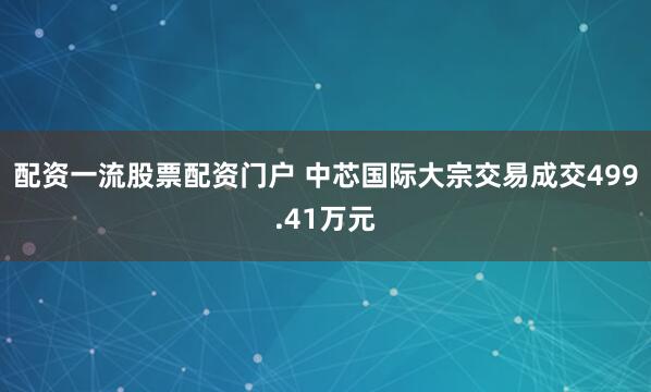 配资一流股票配资门户 中芯国际大宗交易成交499.41万元