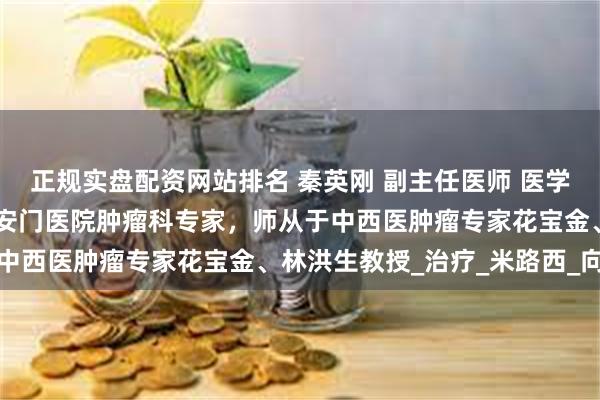 正规实盘配资网站排名 秦英刚 副主任医师 医学博士|中国中医科学院广安门医院肿瘤科专家，师从于中西医肿瘤专家花宝金、林洪生教授_治疗_米路西_向北