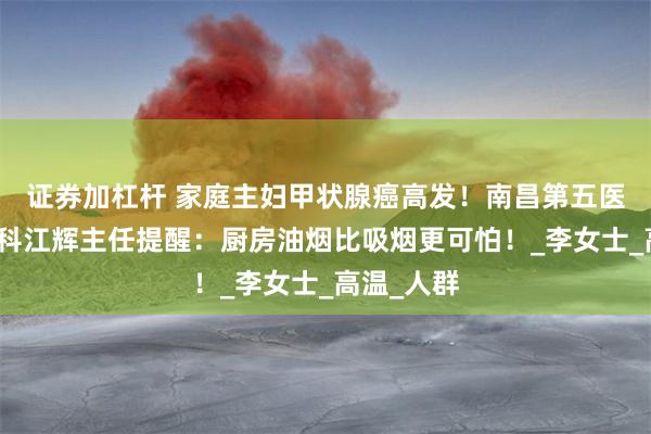 证券加杠杆 家庭主妇甲状腺癌高发！南昌第五医院甲状腺科江辉主任提醒：厨房油烟比吸烟更可怕！_李女士_高温_人群