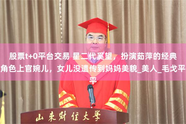 股票t+0平台交易 星二代奚望，扮演茹萍的经典角色上官婉儿，女儿没遗传到妈妈美貌_美人_毛戈平