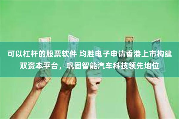 可以杠杆的股票软件 均胜电子申请香港上市构建双资本平台，巩固智能汽车科技领先地位