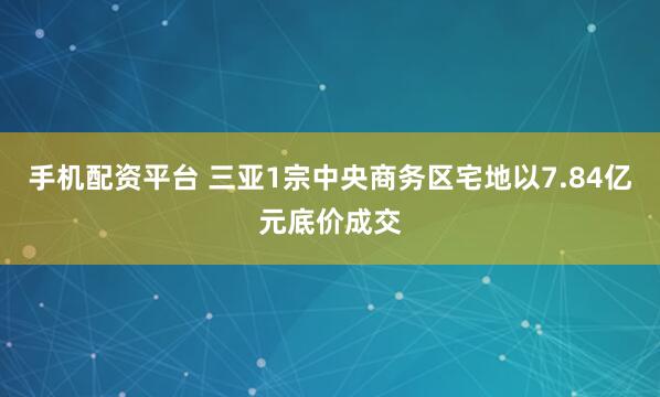 手机配资平台 三亚1宗中央商务区宅地以7.84亿元底价成交