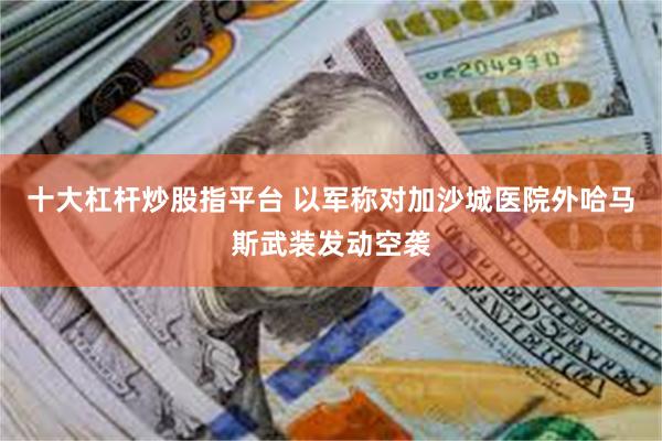 十大杠杆炒股指平台 以军称对加沙城医院外哈马斯武装发动空袭